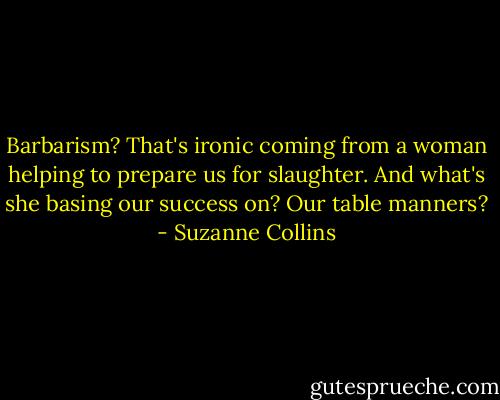 Barbarism? That's ironic coming from a woman helping to prepare us for slaughter. And what's she basing our success on? Our table manners? - Suzanne Collins