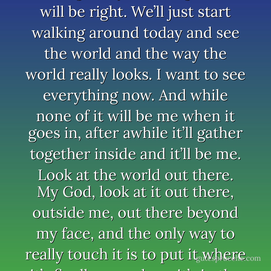 We’ll go on the river...or we’ll go that way. Or we’ll walk the highways now. And we’ll have time to put things into ourselves. And someday, after it sets into us a long time, it’ll come out her hands and our mouths. And a lot of it will be wrong, but just enough of it will be right. We’ll just start walking around today and see the world and the way the world really looks. I want to see everything now. And while none of it will be me when it goes in, after awhile it’ll gather together inside and it’ll be me. Look at the world out there. My God, look at it out there, outside me, out there beyond my face, and the only way to really touch it is to put it where it’s finally me, where it’s in the blood, where it pumps around a thousand times ten thousand a day. I get a hold of it so it will never run off. I’ll hold on to the world tight someday. I’ve got one finger on it now. That’s a beginning. - Ray Bradbury