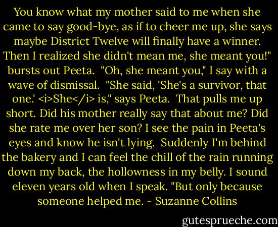 You know what my mother said to me when she came to say good-bye, as if to cheer me up, she says maybe District Twelve will finally have a winner. Then I realized she didn't mean me, she meant you!" bursts out Peeta.<br /><br />"Oh, she meant you," I say with a wave of dismissal.<br /><br />"She said, 'She's a survivor, that one.' <i>She</i> is," says Peeta.<br /><br />That pulls me up short. Did his mother really say that about me? Did she rate me over her son? I see the pain in Peeta's eyes and know he isn't lying.<br /><br />Suddenly I'm behind the bakery and I can feel the chill of the rain running down my back, the hollowness in my belly. I sound eleven years old when I speak. "But only because someone helped me. - Suzanne Collins