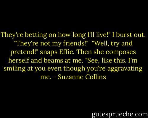 They're betting on how long I'll live!" I burst out. "They're not my friends!"<br /><br />"Well, try and pretend!" snaps Effie. Then she composes herself and beams at me. "See, like this. I'm smiling at you even though you're aggravating me. - Suzanne Collins