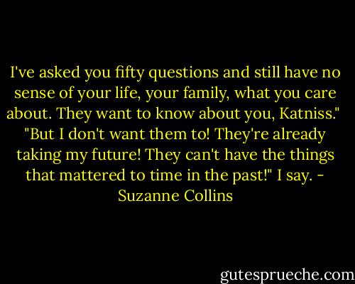 I've asked you fifty questions and still have no sense of your life, your family, what you care about. They want to know about you, Katniss."<br /><br />"But I don't want them to! They're already taking my future! They can't have the things that mattered to time in the past!" I say. - Suzanne Collins