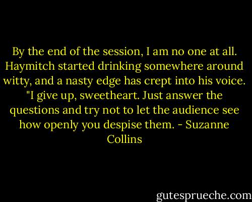 By the end of the session, I am no one at all. Haymitch started drinking somewhere around witty, and a nasty edge has crept into his voice. "I give up, sweetheart. Just answer the questions and try not to let the audience see how openly you despise them. - Suzanne Collins