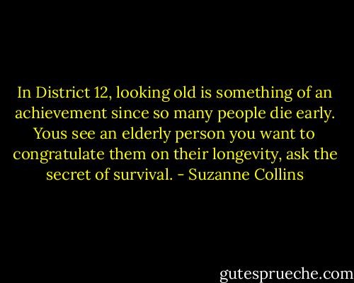 In District 12, looking old is something of an achievement since so many people die early. Yous see an elderly person you want to congratulate them on their longevity, ask the secret of survival. - Suzanne Collins