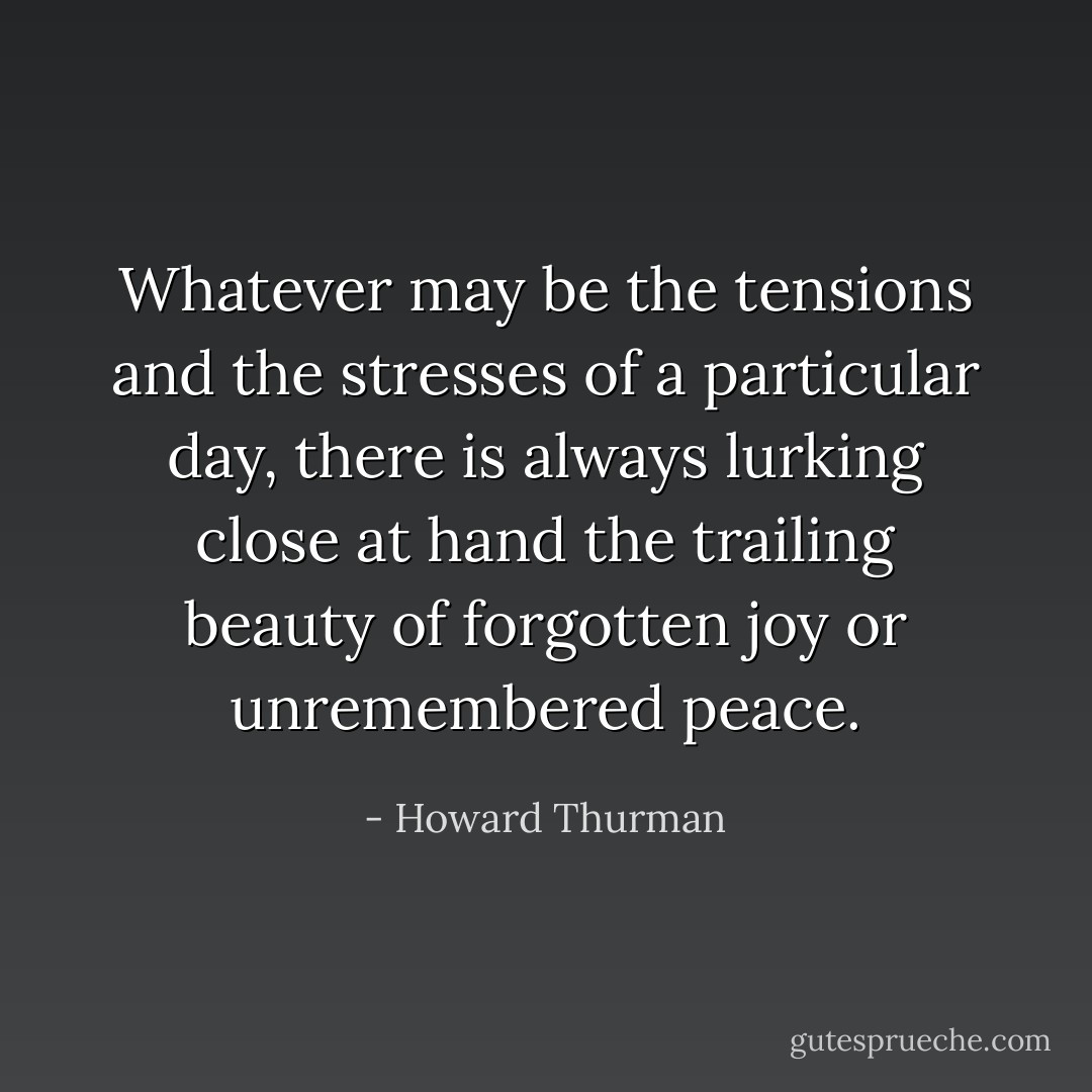 Whatever may be the tensions and the stresses of a particular day, there is always lurking close at hand the trailing beauty of forgotten joy or unremembered peace. - Howard Thurman