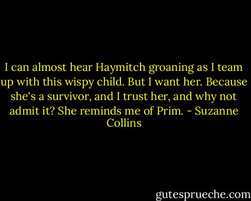 I can almost hear Haymitch groaning as I team up with this wispy child. But I want her. Because she's a survivor, and I trust her, and why not admit it? She reminds me of Prim. - Suzanne Collins