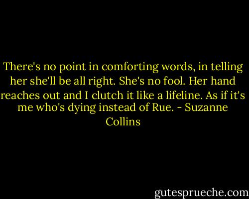 There's no point in comforting words, in telling her she'll be all right. She's no fool. Her hand reaches out and I clutch it like a lifeline. As if it's me who's dying instead of Rue. - Suzanne Collins