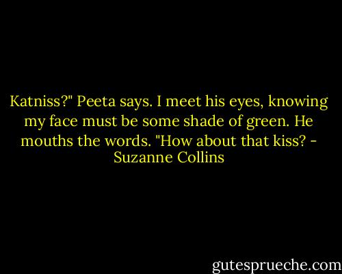 Katniss?" Peeta says. I meet his eyes, knowing my face must be some shade of green. He mouths the words. "How about that kiss? - Suzanne Collins