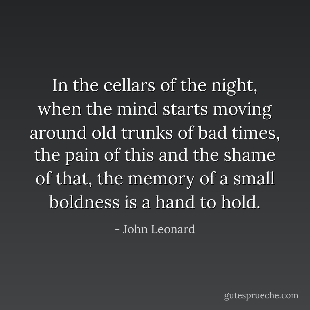 In the cellars of the night, when the mind starts moving around old trunks of bad times, the pain of this and the shame of that, the memory of a small boldness is a hand to hold. - John Leonard