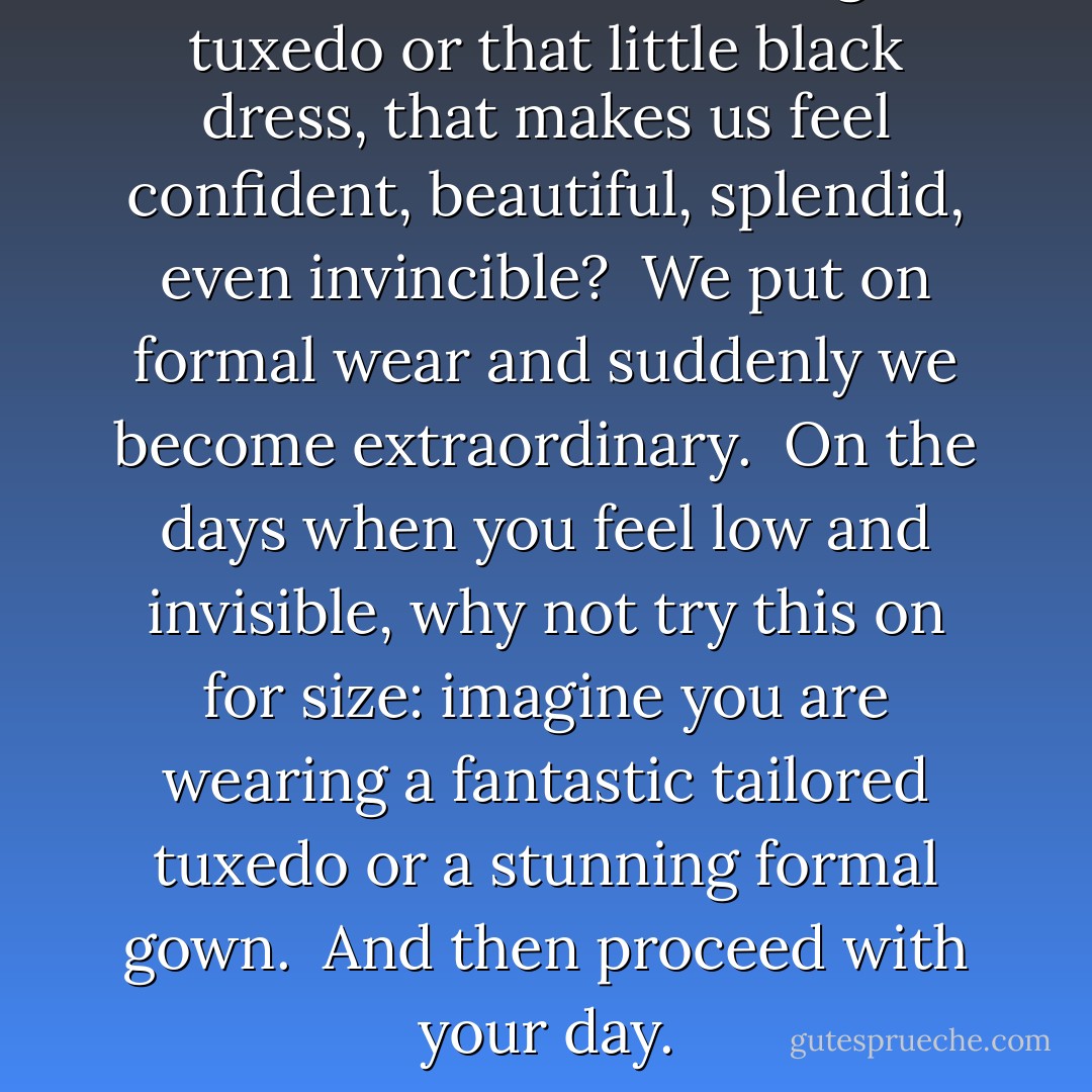 What is it about wearing a tuxedo or that little black dress, that makes us feel confident, beautiful, splendid, even invincible?<br /><br />We put on formal wear and suddenly we become extraordinary.<br /><br />On the days when you feel low and invisible, why not try this on for size: imagine you are wearing a fantastic tailored tuxedo or a stunning formal gown.<br /><br />And then proceed with your day. - Vera Nazarian