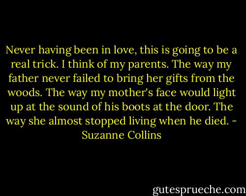 Never having been in love, this is going to be a real trick. I think of my parents. The way my father never failed to bring her gifts from the woods. The way my mother's face would light up at the sound of his boots at the door. The way she almost stopped living when he died. - Suzanne Collins