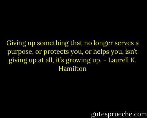 Giving up something that no longer serves a purpose, or protects you, or helps you, isn’t giving up at all, it’s growing up. - Laurell K. Hamilton