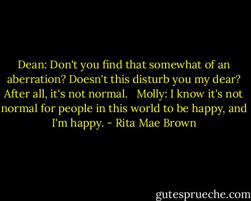 Dean: Don't you find that somewhat of an aberration? Doesn't this disturb you my dear? After all, it's not normal. <br /><br />Molly: I know it's not normal for people in this world to be happy, and I'm happy. - Rita Mae Brown