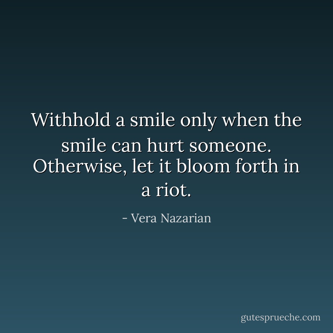 Withhold a smile only when the smile can hurt someone. Otherwise, let it bloom forth in a riot. - Vera Nazarian