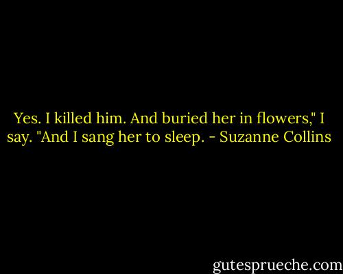 Yes. I killed him. And buried her in flowers," I say. "And I sang her to sleep. - Suzanne Collins