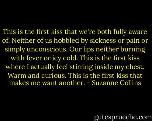 This is the first kiss that we're both fully aware of. Neither of us hobbled by sickness or pain or simply unconscious. Our lips neither burning with fever or icy cold. This is the first kiss where I actually feel stirring inside my chest. Warm and curious. This is the first kiss that makes me want another. - Suzanne Collins
