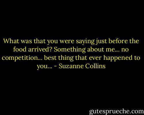 What was that you were saying just before the food arrived? Something about me... no competition... best thing that ever happened to you... - Suzanne Collins