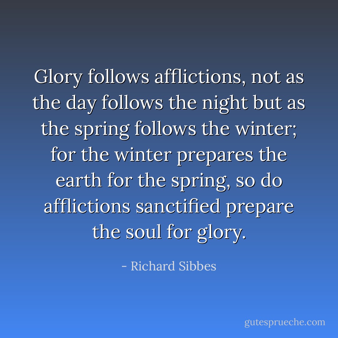 Glory follows afflictions, not as the day follows the night but as the spring follows the winter; for the winter prepares the earth for the spring, so do afflictions sanctified prepare the soul for glory. - Richard Sibbes