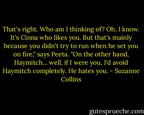That's right. Who am I thinking of? Oh, I know. It's Cinna who likes you. But that's mainly because you didn't try to run when he set you on fire," says Peeta. "On the other hand, Haymitch... well, if I were you, I'd avoid Haymitch completely. He hates you. - Suzanne Collins