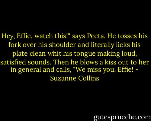 Hey, Effie, watch this!" says Peeta. He tosses his fork over his shoulder and literally licks his plate clean whit his tongue making loud, satisfied sounds. Then he blows a kiss out to her in general and calls, "We miss you, Effie! - Suzanne Collins