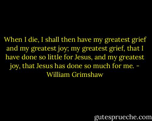 When I die, I shall then have my greatest grief and my greatest joy; my greatest grief, that I have done so little for Jesus, and my greatest joy, that Jesus has done so much for me. - William Grimshaw