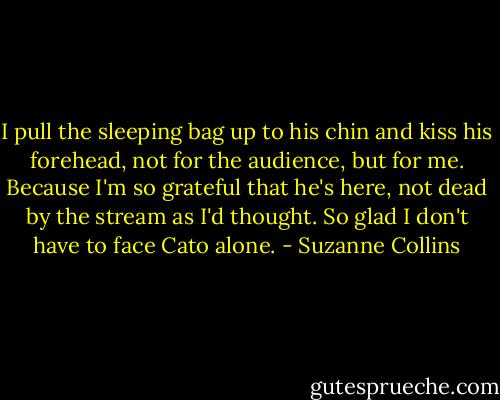 I pull the sleeping bag up to his chin and kiss his forehead, not for the audience, but for me. Because I'm so grateful that he's here, not dead by the stream as I'd thought. So glad I don't have to face Cato alone. - Suzanne Collins