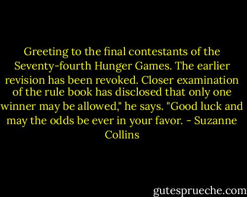 Greeting to the final contestants of the Seventy-fourth Hunger Games. The earlier revision has been revoked. Closer examination of the rule book has disclosed that only one winner may be allowed," he says. "Good luck and may the odds be ever in your favor. - Suzanne Collins