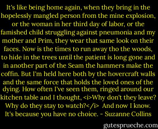 It's like being home again, when they bring in the hopelessly mangled person from the mine explosion, or the woman in her third day of labor, or the famished child struggling against pneumonia and my mother and Prim, they wear that same look on their faces. Now is the times to run away tho the woods, to hide in the trees until the patient is long gone and in another part of the Seam the hammers make the coffin. But I'm held here both by the hovercraft walls and the same force that holds the loved ones of the dying. How often I've seen them, ringed around our kitchen table and I thought, <i>Why don't they leave? Why do they stay to watch?</i><br /><br />And now I know. It's because you have no choice. - Suzanne Collins
