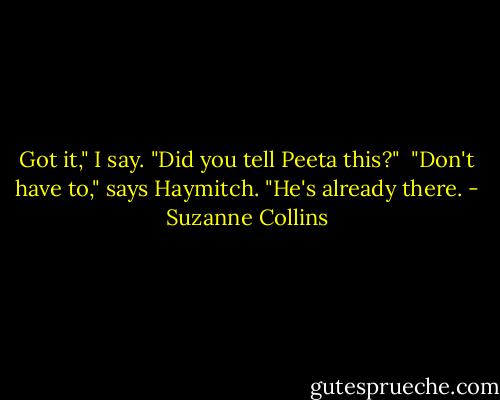Got it," I say. "Did you tell Peeta this?"<br /><br />"Don't have to," says Haymitch. "He's already there. - Suzanne Collins