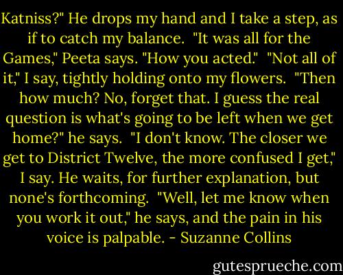 Katniss?" He drops my hand and I take a step, as if to catch my balance.<br /><br />"It was all for the Games," Peeta says. "How you acted."<br /><br />"Not all of it," I say, tightly holding onto my flowers.<br /><br />"Then how much? No, forget that. I guess the real question is what's going to be left when we get home?" he says.<br /><br />"I don't know. The closer we get to District Twelve, the more confused I get," I say. He waits, for further explanation, but none's forthcoming.<br /><br />"Well, let me know when you work it out," he says, and the pain in his voice is palpable. - Suzanne Collins