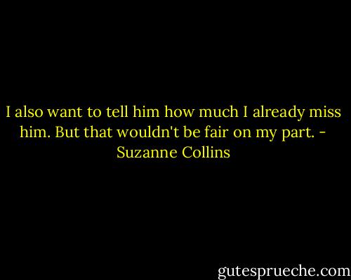 I also want to tell him how much I already miss him. But that wouldn't be fair on my part. - Suzanne Collins