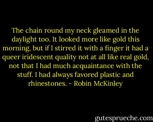 The chain round my neck gleamed in the daylight too. It looked more like gold this morning, but if I stirred it with a finger it had a queer iridescent quality not at all like real gold, not that I had much acquaintance with the stuff. I had always favored plastic and rhinestones. - Robin McKinley