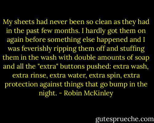My sheets had never been so clean as they had in the past few months. I hardly got them on again before something else happened and I was feverishly ripping them off and stuffing them in the wash with double amounts of soap and all the "extra" buttons pushed: extra wash, extra rinse, extra water, extra spin, extra protection against things that go bump in the night. - Robin McKinley