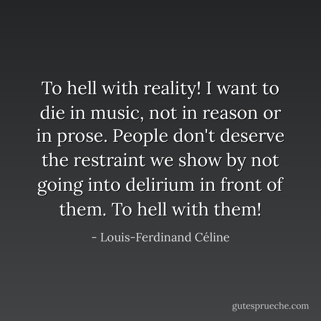 To hell with reality! I want to die in music, not in reason or in prose. People don't deserve the restraint we show by not going into delirium in front of them. To hell with them! - Louis-Ferdinand Céline