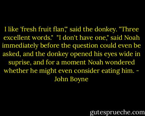 I like 'fresh fruit flan'," said the donkey. "Three excellent words." <br />"I don't have one," said Noah immediately before the question could even be asked, and the donkey opened his eyes wide in suprise, and for a moment Noah wondered whether he might even consider eating him. - John Boyne