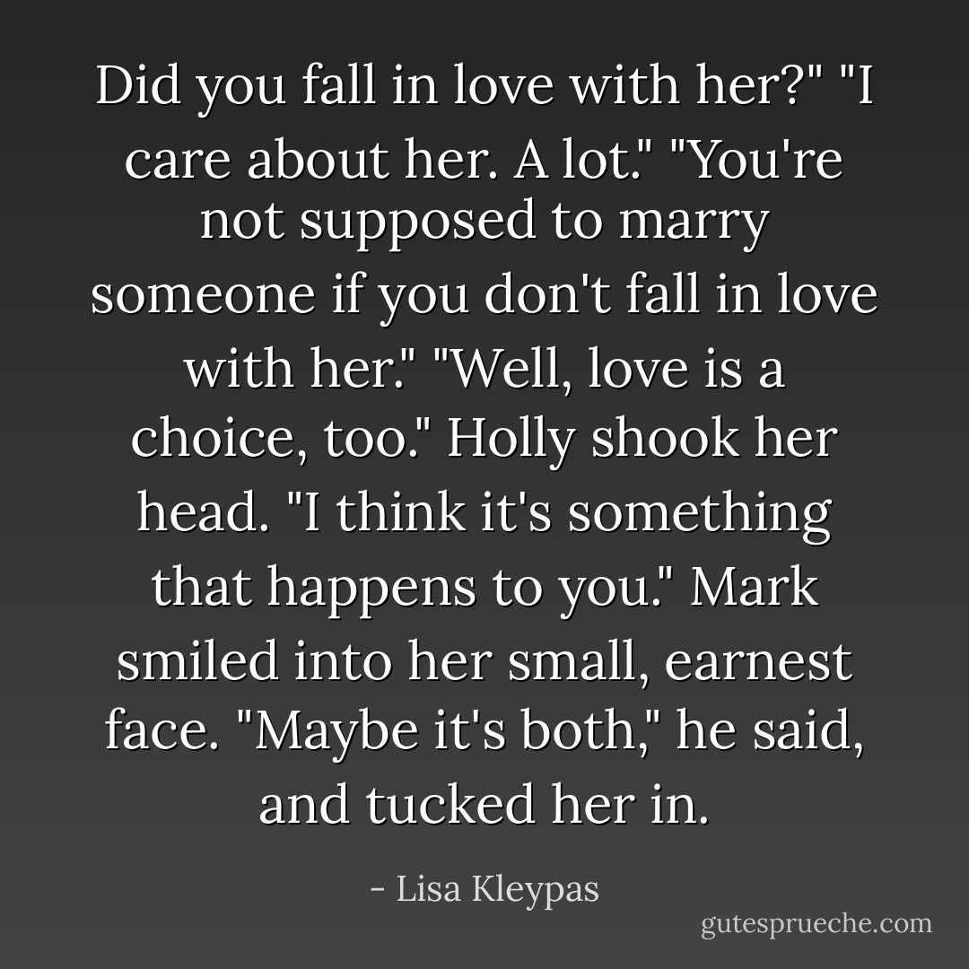 Did you fall in love with her?"<br />"I care about her. A lot."<br />"You're not supposed to marry someone if you don't fall in love with her."<br />"Well, love is a choice, too."<br />Holly shook her head. "I think it's something that happens to you."<br />Mark smiled into her small, earnest face. "Maybe it's both," he said, and tucked her in. - Lisa Kleypas