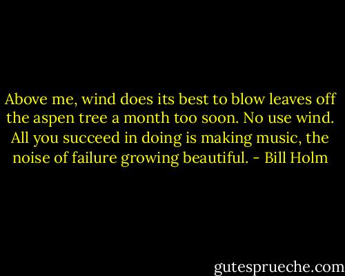 Above me, wind does its best<br />to blow leaves off<br />the aspen tree a month too soon.<br />No use wind. All you succeed<br />in doing is making music, the noise<br />of failure growing beautiful. - Bill Holm