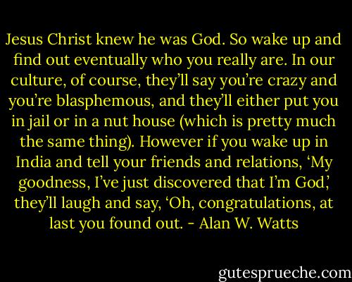 Jesus Christ knew he was God. So wake up and find out eventually who you really are. In our culture, of course, they’ll say you’re crazy and you’re blasphemous, and they’ll either put you in jail or in a nut house (which is pretty much the same thing). However if you wake up in India and tell your friends and relations, ‘My goodness, I’ve just discovered that I’m God,’ they’ll laugh and say, ‘Oh, congratulations, at last you found out. - Alan W. Watts
