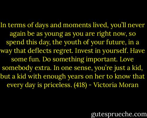 In terms of days and moments lived, you’ll never again be as young as you are right now, so spend this day, the youth of your future, in a way that deflects regret. Invest in yourself. Have some fun. Do something important. Love somebody extra. In one sense, you’re just a kid, but a kid with enough years on her to know that every day is priceless. (418) - Victoria Moran