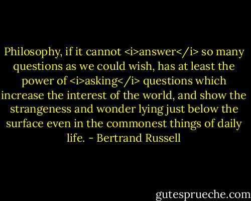 Philosophy, if it cannot <i>answer</i> so many questions as we could wish, has at least the power of <i>asking</i> questions which increase the interest of the world, and show the strangeness and wonder lying just below the surface even in the commonest things of daily life. - Bertrand Russell