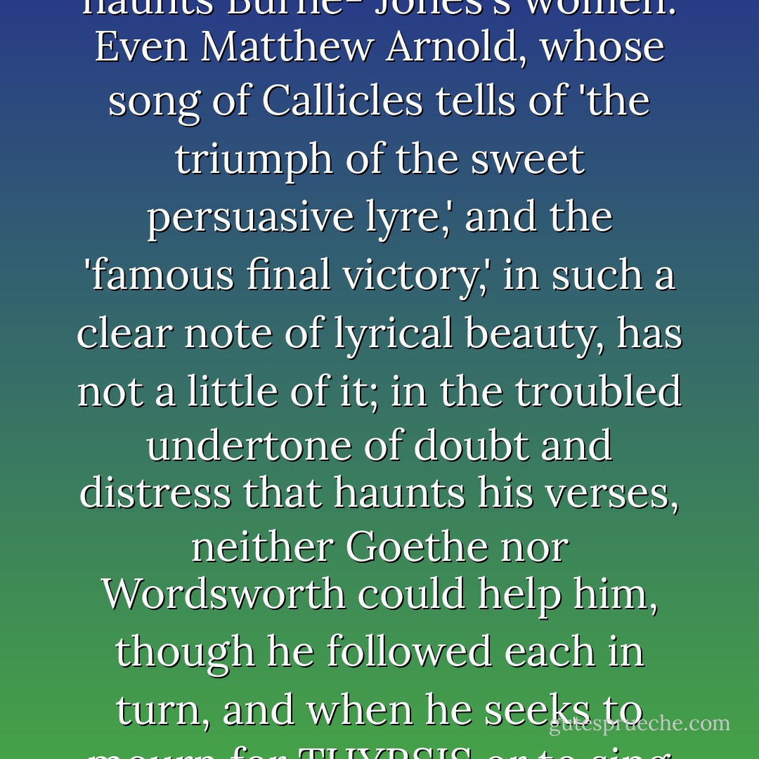When Marsyas was 'torn from the scabbard of his limbs' - DELLA VAGINA DELLA MEMBRE SUE, to use one of Dante's most terrible Tacitean phrases - he had no more song, the Greek said. Apollo had been victor. The lyre had vanquished the reed. But perhaps the Greeks were mistaken. I hear in much modern Art the cry of Marsyas. It is bitter in Baudelaire, sweet and plaintive in Lamartine, mystic in Verlaine. It is in the deferred resolutions of Chopin's music. It is in the discontent that haunts Burne- Jones's women. Even Matthew Arnold, whose song of Callicles tells of 'the triumph of the sweet persuasive lyre,' and the 'famous final victory,' in such a clear note of lyrical beauty, has not a little of it; in the troubled undertone of doubt and distress that haunts his verses, neither Goethe nor Wordsworth could help him, though he followed each in turn, and when he seeks to mourn for THYRSIS or to sing of the SCHOLAR GIPSY, it is the reed that he has to take for the rendering of his strain. But whether or not the Phrygian Faun was silent, I cannot be. Expression is as necessary to me as leaf and blossoms are to the black branches of the trees that show themselves above the prison walls and are so restless in the wind. Between my art and the world there is now a wide gulf, but between art and myself there is none. I hope at least that there is none. - Oscar Wilde