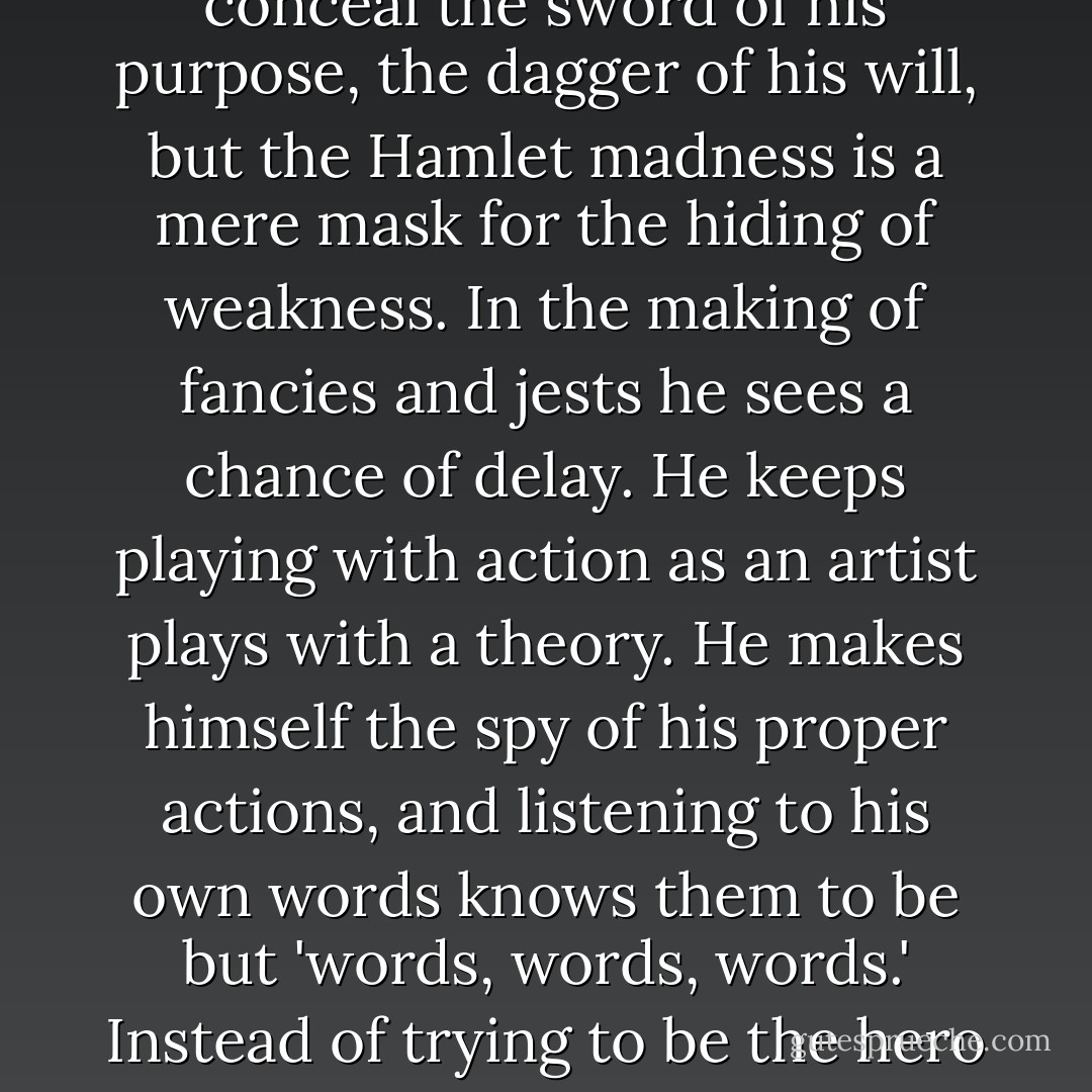 I know of nothing in all drama more incomparable from the point of view of art, nothing more suggestive in its subtlety of observation, than Shakespeare's drawing of Rosencrantz and Guildenstern. They are Hamlet's college friends. They have been his companions. They bring with them memories of pleasant days together. At the moment when they come across him in the play he is staggering under the weight of a burden intolerable to one of his temperament. The dead have come armed out of the grave to impose on him a mission at once too great and too mean for him. He is a dreamer, and he is called upon to act. He has the nature of the poet, and he is asked to grapple with the common complexity of cause and effect, with life in its practical realisation, of which he knows nothing, not with life in its ideal essence, of which he knows so much. He has no conception of what to do, and his folly is to feign folly. Brutus used madness as a cloak to conceal the sword of his purpose, the dagger of his will, but the Hamlet madness is a mere mask for the hiding of weakness. In the making of fancies and jests he sees a chance of delay. He keeps playing with action as an artist plays with a theory. He makes himself the spy of his proper actions, and listening to his own words knows them to be but 'words, words, words.' Instead of trying to be the hero of his own history, he seeks to be the spectator of his own tragedy. He disbelieves in everything, including himself, and yet his doubt helps him not, as it comes not from scepticism but from a divided will.<br /><br />Of all this Guildenstern and Rosencrantz realise nothing. They bow and smirk and smile, and what the one says the other echoes with sickliest intonation. When, at last, by means of the play within the play, and the puppets in their dalliance, Hamlet 'catches the conscience' of the King, and drives the wretched man in terror from his throne, Guildenstern and Rosencrantz see no more in his conduct than a rather painful breach of Court etiquette. That is as far as they can attain to in 'the contemplation of the spectacle of life with appropriate emotions.' They are close to his very secret and know nothing of it. Nor would there be any use in telling them. They are the little cups that can hold so much and no more. - Oscar Wilde
