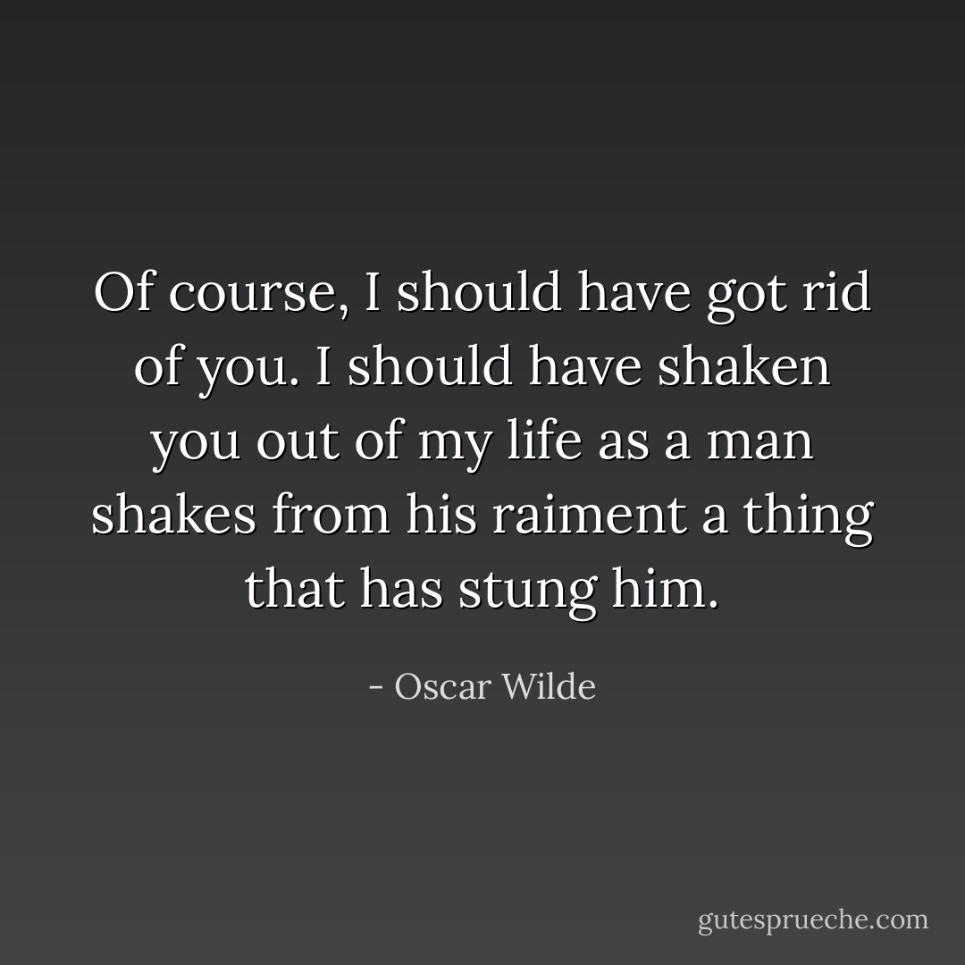 Of course, I should have got rid of you. I should have shaken you out of my life as a man shakes from his raiment a thing that has stung him. - Oscar Wilde