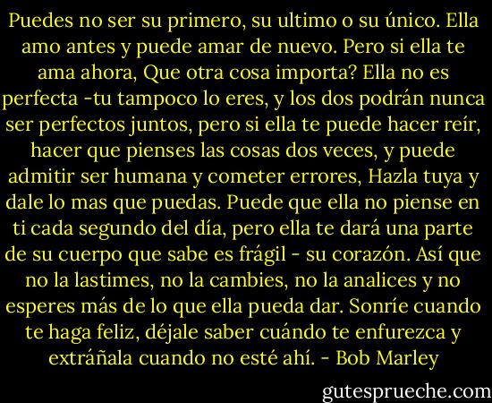 Puedes no ser su primero, su ultimo o su único. Ella amo antes y puede amar de nuevo. Pero si ella te ama ahora, Que otra cosa importa? Ella no es perfecta -tu tampoco lo eres, y los dos podrán nunca ser perfectos juntos, pero si ella te puede hacer reír, hacer que pienses las cosas dos veces, y puede admitir ser humana y cometer errores, Hazla tuya y dale lo mas que puedas. Puede que ella no piense en ti cada segundo del día, pero ella te dará una parte de su cuerpo que sabe es frágil - su corazón. Así que no la lastimes, no la cambies, no la analices y no esperes más de lo que ella pueda dar. Sonríe cuando te haga feliz, déjale saber cuándo te enfurezca y extráñala cuando no esté ahí. - Bob Marley