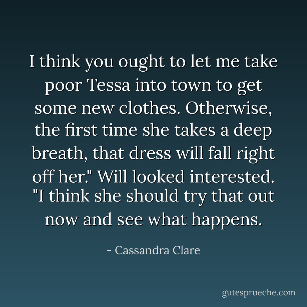 I think you ought to let me take poor Tessa into town to get some new clothes. Otherwise, the first time she takes a deep breath, that dress will fall right off her."<br />Will looked interested. "I think she should try that out now and see what happens. - Cassandra Clare