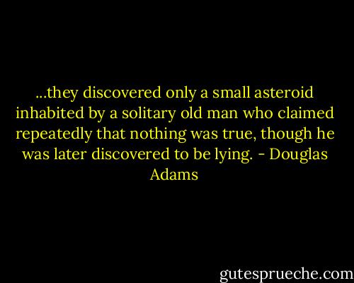 ...they discovered only a small asteroid inhabited by a solitary old man who claimed repeatedly that nothing was true, though he was later discovered to be lying. - Douglas Adams