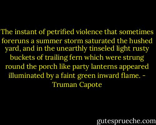 The instant of petrified violence that sometimes foreruns a summer storm saturated the hushed yard, and in the unearthly tinseled light rusty buckets of trailing fern which were strung round the porch like party lanterns appeared illuminated by a faint green inward flame. - Truman Capote