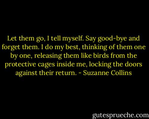 Let them go, I tell myself. Say good-bye and forget them. I do my best, thinking of them one by one, releasing them like birds from the protective cages inside me, locking the doors against their return. - Suzanne Collins
