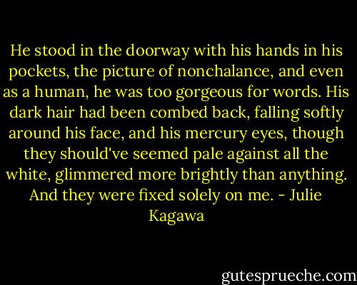 He stood in the doorway with his hands in his pockets, the picture of nonchalance, and even as a human, he was too gorgeous for words. His dark hair had been combed back, falling softly around his face, and his mercury eyes, though they should've seemed pale against all the white, glimmered more brightly than anything. And they were fixed solely on me. - Julie Kagawa