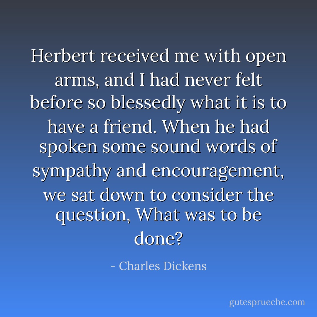 Herbert received me with open arms, and I had never felt before so blessedly what it is to have a friend. When he had spoken some sound words of sympathy and encouragement, we sat down to consider the question, What was to be done? - Charles Dickens