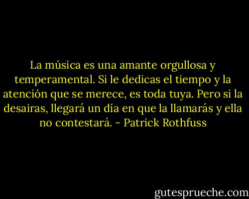 La música es una amante orgullosa y temperamental. Si le dedicas el tiempo y la atención que se merece, es toda tuya. Pero si la desairas, llegará un día en que la llamarás y ella no contestará. - Patrick Rothfuss